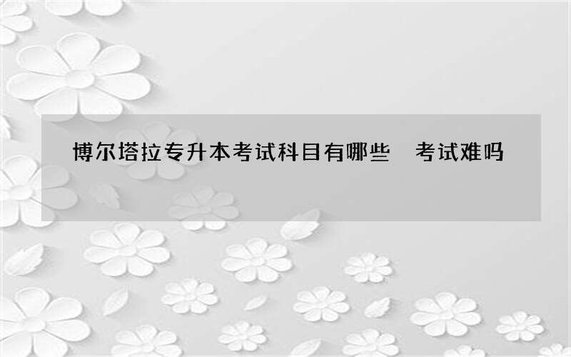 博尔塔拉专升本考试科目有哪些 考试难吗